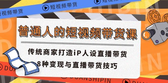普通人的短视频带货课 传统商家打造iP人设直播带货 8种变现与直播带货技巧-云创项目库