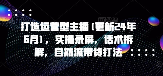 打造运营型主播(更新24年6月)，实操录屏，话术拆解，自然流带货打法-云创项目库