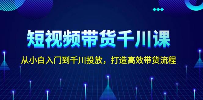 短视频带货千川课，从小白入门到千川投放，打造高效带货流程-云创项目库