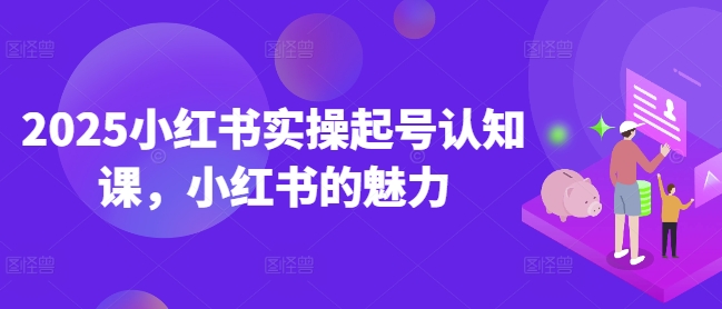 2025小红书实操起号认知课，小红书的魅力-云创项目库