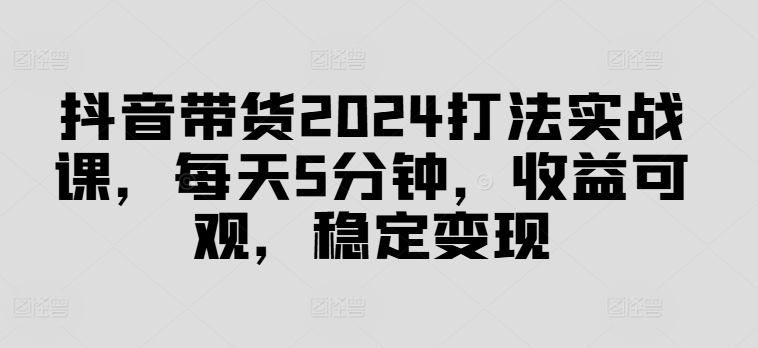 抖音带货2024打法实战课，每天5分钟，收益可观，稳定变现【揭秘】-云创项目库