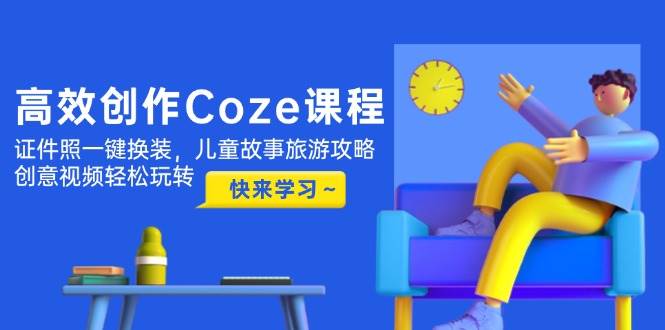 高效创作Coze课程，证件照一键换装，儿童故事旅游攻略，创意视频轻松玩转-云创项目库