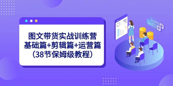 图文带货实战训练营：基础篇+剪辑篇+运营篇（38节保姆级教程）-云创项目库