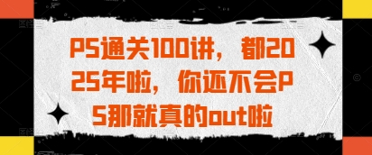 PS通关100讲，都2025年啦，你还不会PS那就真的out啦-云创项目库