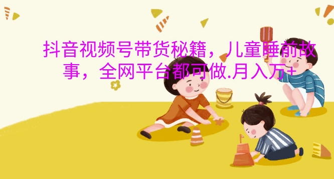 抖音视频号带货秘籍，儿童睡前故事，全网平台都可做，月入过W【揭秘】-云创项目库