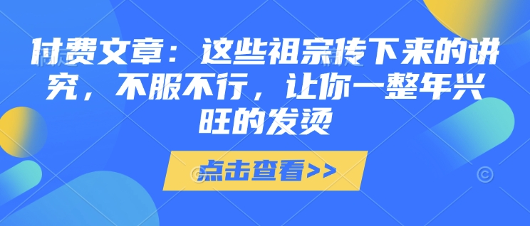付费文章：这些祖宗传下来的讲究，不服不行，让你一整年兴旺的发烫!(全文收藏)-云创项目库
