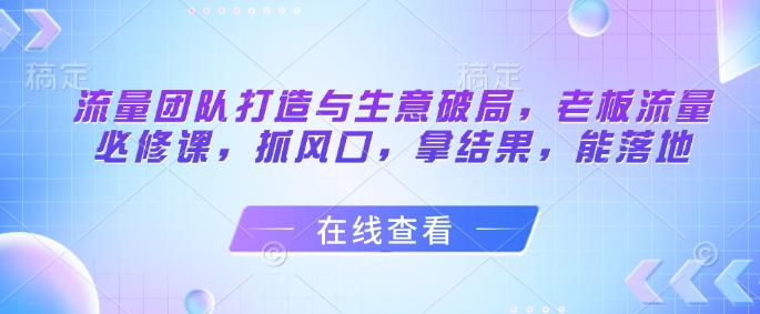 流量团队打造与生意破局，老板流量必修课，抓风口，拿结果，能落地-云创项目库