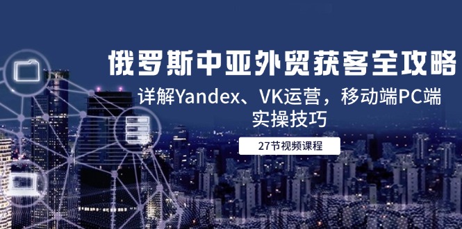 俄罗斯中亚外贸获客全攻略，详解Yandex、VK运营，移动端PC端实操技巧-云创项目库