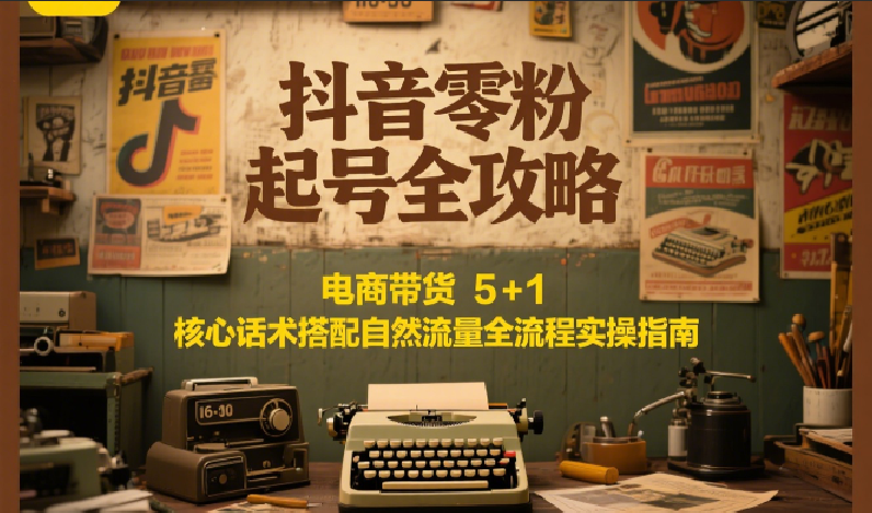 抖音零粉起号全攻略：电商带货 5+1 核心话术搭配自然流量全流程实操指南-云创项目库