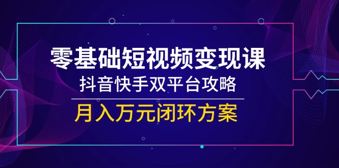 零基础短视频变现课，抖音快手双平台攻略，月入万元闭环方案-云创项目库