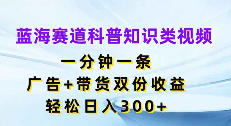 蓝海赛道科普知识类视频，一分钟一条，广告+带货双份收益，轻松日入300+【揭秘】-云创项目库