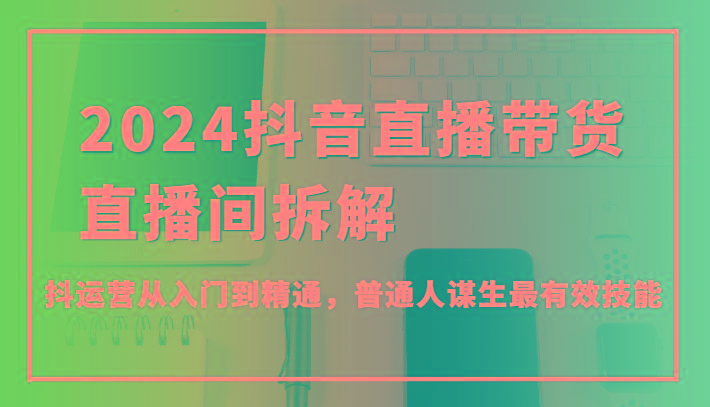 2024抖音直播带货直播间拆解，抖运营从入门到精通，普通人谋生最有效技能-云创项目库