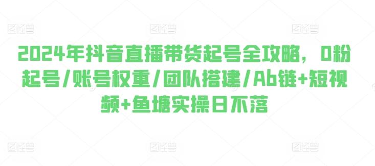2024年抖音直播带货起号全攻略，0粉起号/账号权重/团队搭建/Ab链+短视频+鱼塘实操日不落-云创项目库