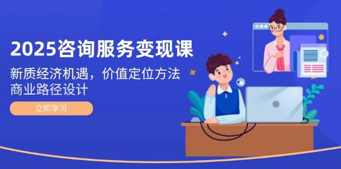 2025咨询服务变现课：新质经济机遇，价值定位方法，商业路径设计-云创项目库