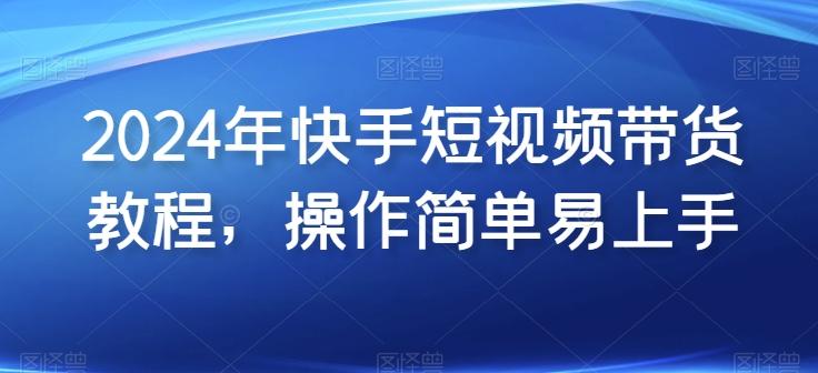 2024年快手短视频带货教程，操作简单易上手-云创项目库
