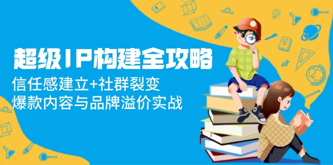 超级IP构建全攻略：信任感建立+社群裂变，爆款内容与品牌溢价实战-云创项目库
