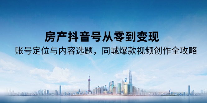 房产抖音号从零到变现，账号定位与内容选题，同城爆款视频创作全攻略-云创项目库