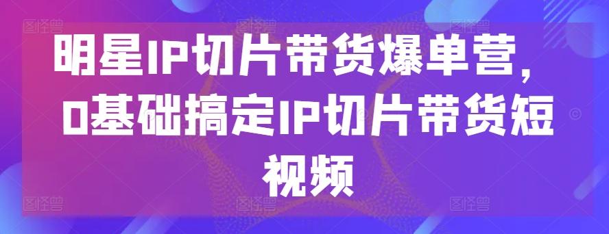 明星IP切片带货爆单营，0基础搞定IP切片带货短视频-云创项目库