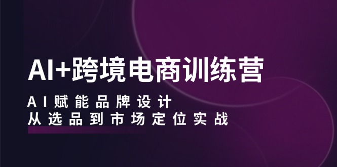 AI+跨境电商训练营：AI赋能品牌设计，从选品到市场定位实战-云创项目库