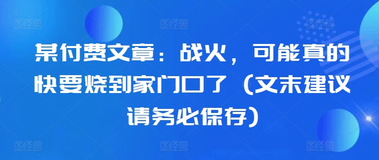 某付费文章：战火，可能真的快要烧到家门口了 (文末建议请务必保存)-云创项目库
