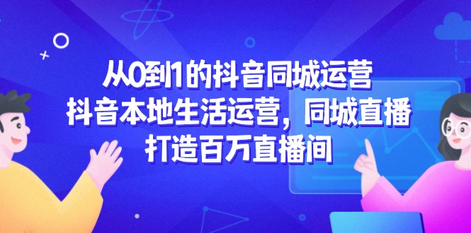 从0到1的抖音同城运营，抖音本地生活运营，同城直播，打造百万直播间-云创项目库