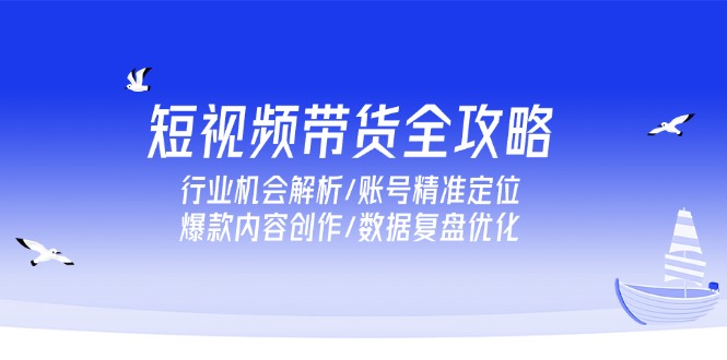 短视频带货全攻略，行业机会解析/账号精准定位/爆款内容创作/数据复盘优化-云创项目库
