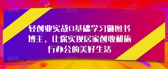 轻创业实战0基础学习做图书博主，让你实现居家创收和旅行办公的美好生活-云创项目库