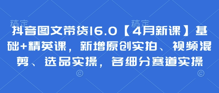 抖音图文带货16.0【4月新课】基础+精英课，新增原创实拍、视频混剪、选品实操，各细分赛道实操-云创项目库