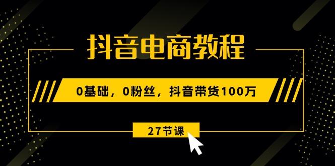抖音电商教程：0基础，0粉丝，抖音带货100万(27节视频课-云创项目库