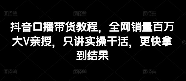 抖音口播带货教程，全网销量百万大V亲授，只讲实操干活，更快拿到结果-云创项目库