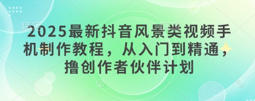 2025最新抖音风景类视频手机制作教程，从入门到精通，撸创作者伙伴计划-云创项目库