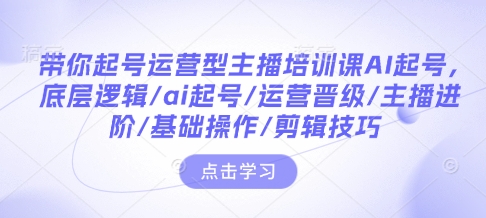 带你起号运营型主播培训课AI起号，底层逻辑/ai起号/运营晋级/主播进阶/基础操作/剪辑技巧-云创项目库