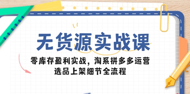 无货源实战课：零库存盈利实战，淘系拼多多运营，选品上架细节全流程-云创项目库