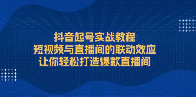 抖音起号实战教程，短视频与直播间的联动效应，让你轻松打造爆款直播间-云创项目库
