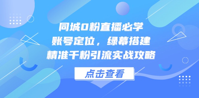 同城0粉直播必学，账号定位，绿幕搭建，精准千粉引流实战攻略-云创项目库