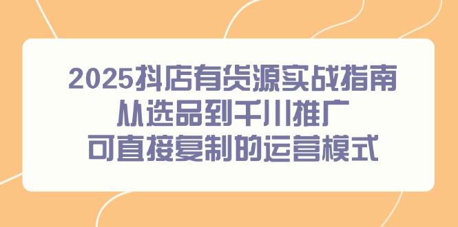 2025抖店有货源实战指南，从选品到千川推广，可直接复制的运营模式-云创项目库