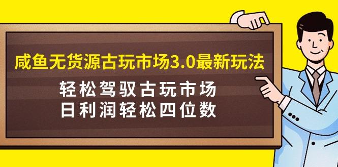 (9337期)咸鱼无货源古玩市场3.0最新玩法，轻松驾驭古玩市场，日利润轻松四位数！…-云创项目库