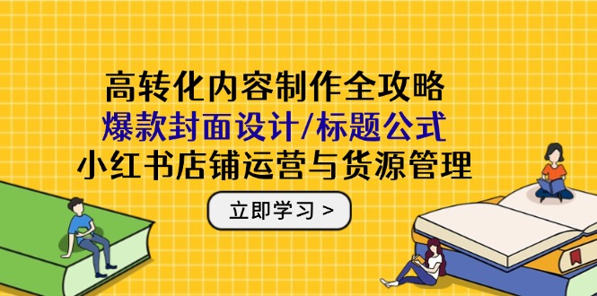 高转化内容制作全攻略：爆款封面设计/标题公式，小红书店铺运营与货源管理-云创项目库