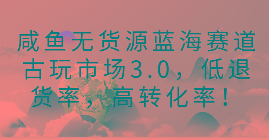 咸鱼无货源蓝海赛道古玩市场3.0，低退货率，高转化率！-云创项目库