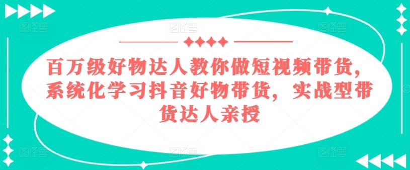 百万级好物达人教你做短视频带货，系统化学习抖音好物带货，实战型带货达人亲授-云创项目库