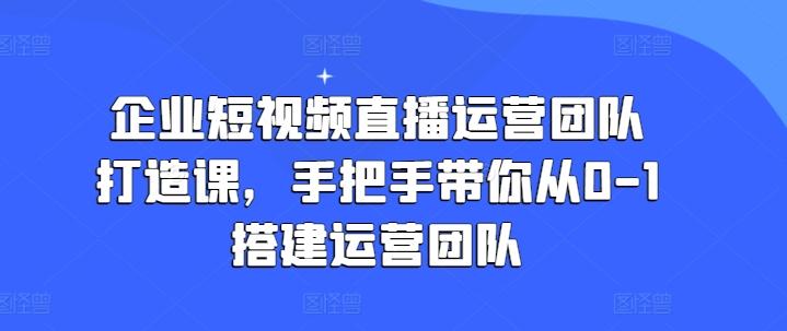 企业短视频直播运营团队打造课，手把手带你从0-1搭建运营团队-云创项目库