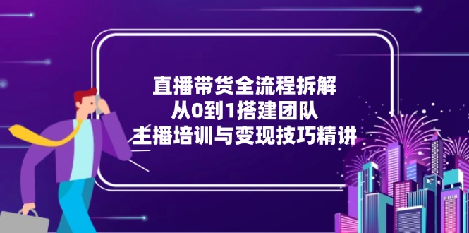 直播带货全流程拆解：从0到1搭建团队，主播培训与变现技巧精讲-云创项目库