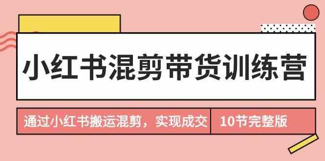小红书混剪带货训练营，通过小红书搬运混剪实现成交(完结)-云创项目库