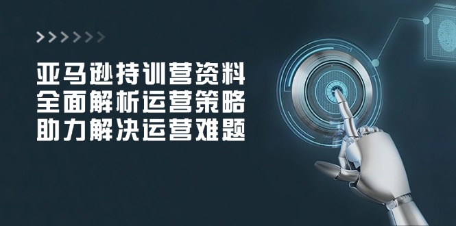 亚马逊持训营资料，全面解析运营策略，助力解决运营难题-云创项目库