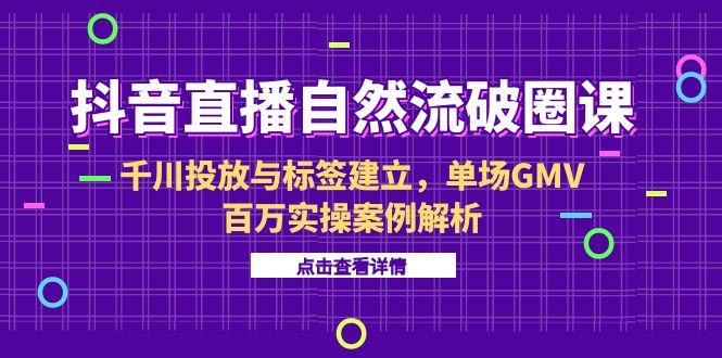 抖音直播自然流破圈课-6月，千川投放与标签建立，单场GMV百万实操案例解析-云创项目库