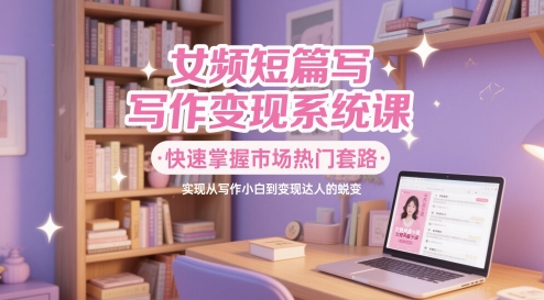 女频短篇写作变现系统课，快速掌握市场热门套路，实现从写作小白到变现达人的蜕变-云创项目库