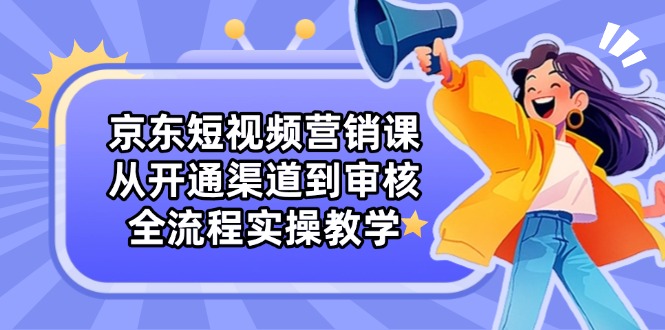 京东短视频营销课：从开通渠道到审核，全流程实操教学-云创项目库