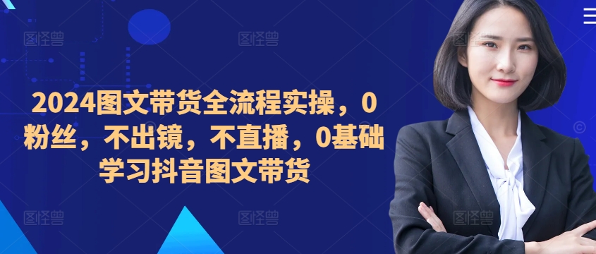 ​​​​​​2024图文带货全流程实操，0粉丝，不出镜，不直播，0基础学习抖音图文带货-云创项目库