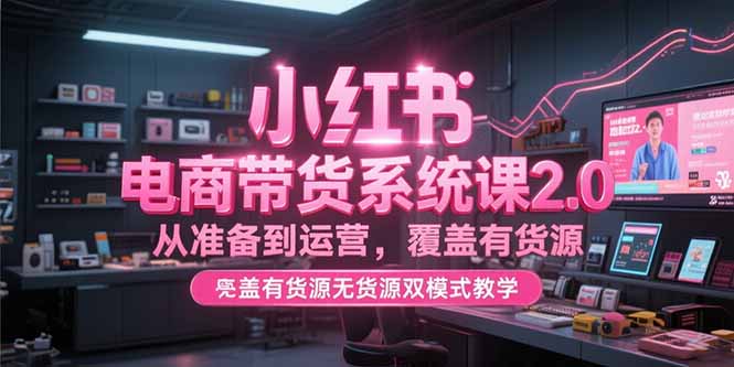 小红书电商带货系统课2.0，从准备到运营，覆盖有货源无货源双模式教学-云创项目库