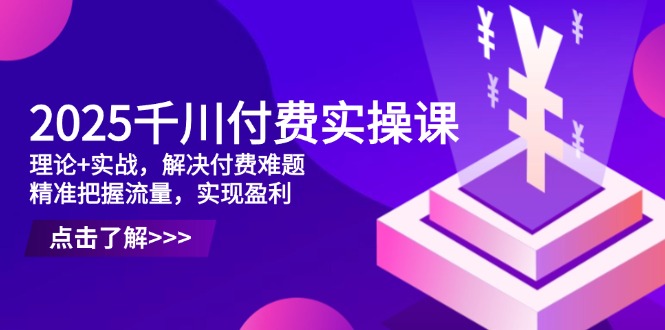 2025千川付费实操课，理论+实战，解决付费难题，精准把握流量，实现盈利-云创项目库